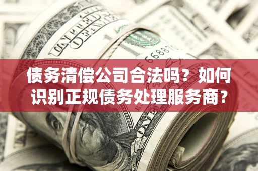武汉债务清偿公司合法吗？如何识别正规债务处理服务商？