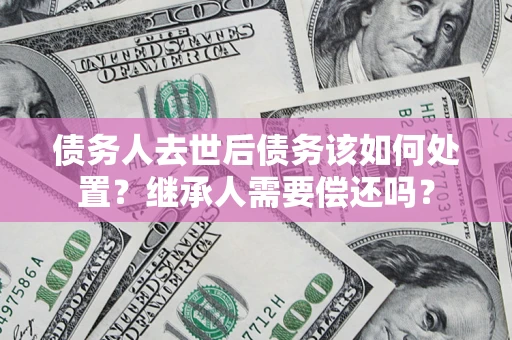 武汉债务人去世后债务该如何处置？继承人需要偿还吗？