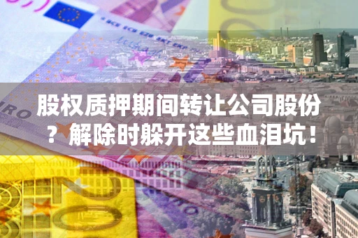 武汉股权质押期间转让公司股份？解除时躲开这些血泪坑！
