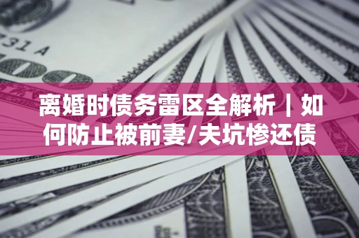 武汉离婚时债务雷区全解析｜如何防止被前妻/夫坑惨还债？